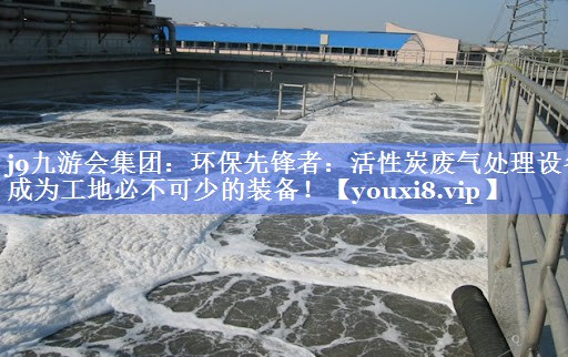 j9九游会集团：环保先锋者：活性炭废气处理设备成为工地必不可少的装备！