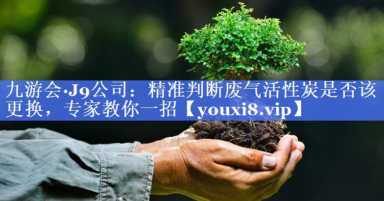 九游会·J9公司：精准判断废气活性炭是否该更换，专家教你一招