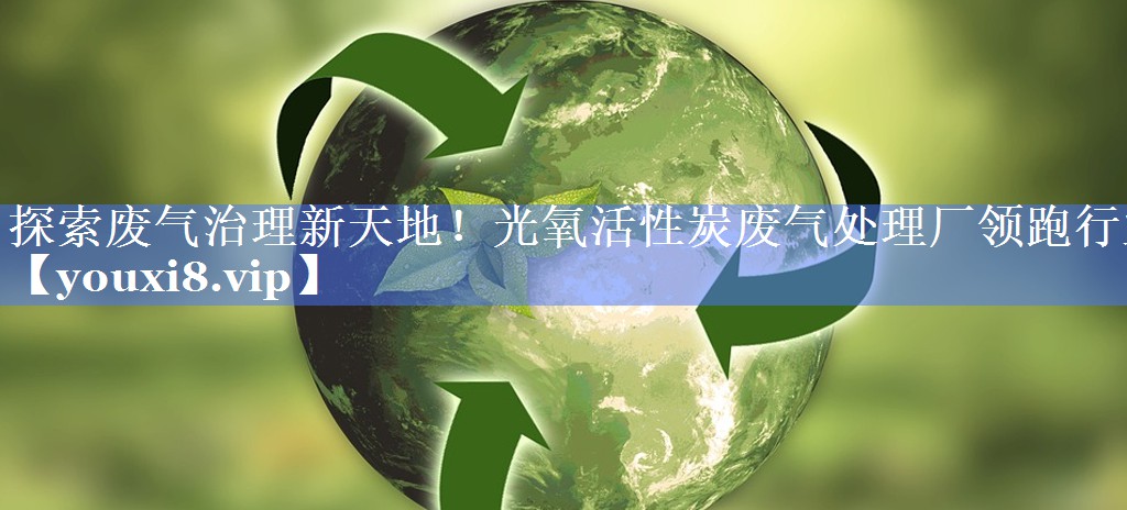 探索废气治理新天地！光氧活性炭废气处理厂领跑行业