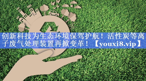 创新科技为生态环境保驾护航！活性炭等离子废气处理装置再掀变革！