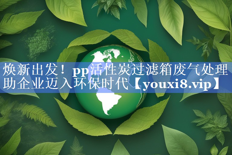 焕新出发！pp活性炭过滤箱废气处理助企业迈入环保时代