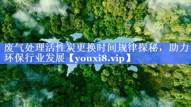 废气处理活性炭更换时间规律探秘，助力环保行业发展