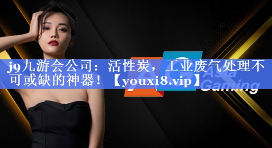 j9九游会公司：活性炭，工业废气处理不可或缺的神器！