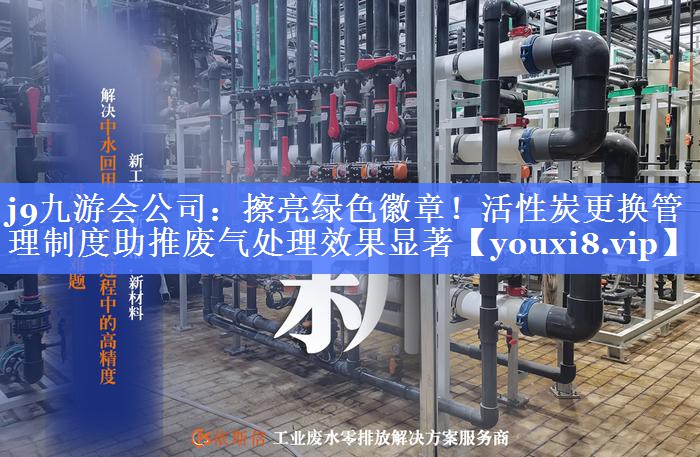 j9九游会公司：擦亮绿色徽章！活性炭更换管理制度助推废气处理效果显著