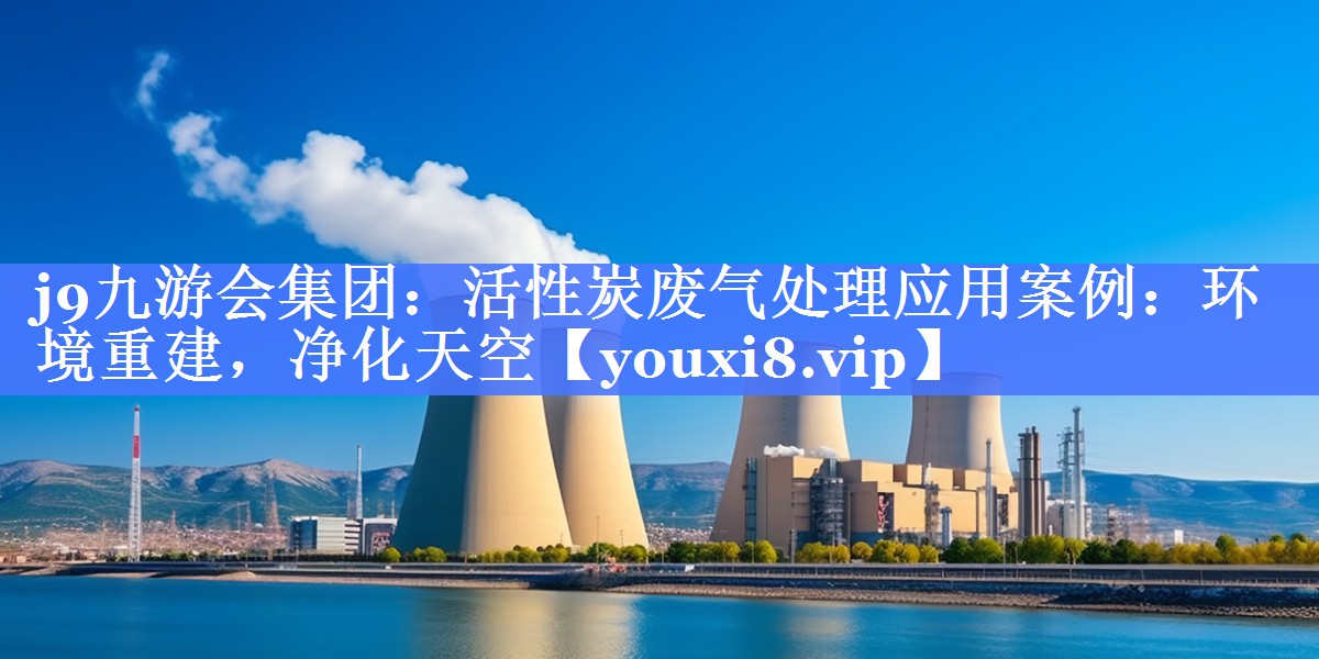 j9九游会集团：活性炭废气处理应用案例：环境重建，净化天空