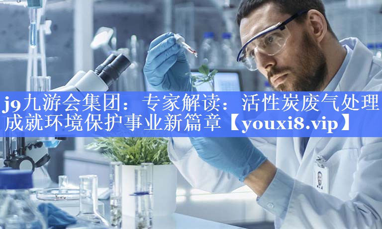 j9九游会集团：专家解读：活性炭废气处理成就环境保护事业新篇章