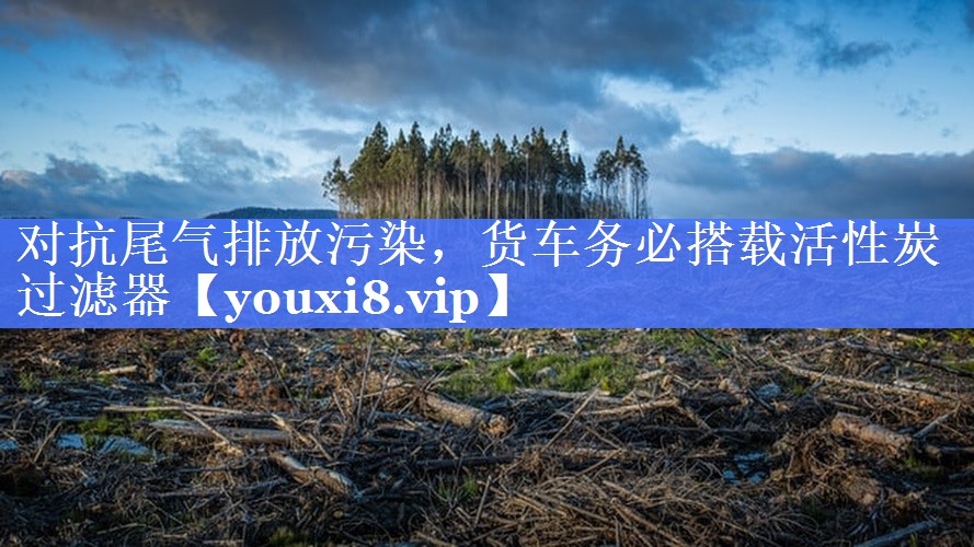 对抗尾气排放污染，货车务必搭载活性炭过滤器