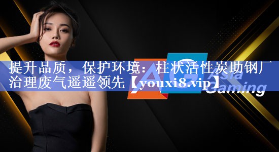 提升品质，保护环境：柱状活性炭助钢厂治理废气遥遥领先