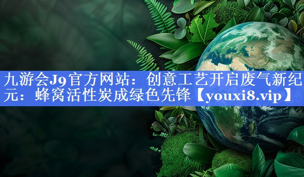九游会J9官方网站：创意工艺开启废气新纪元：蜂窝活性炭成绿色先锋