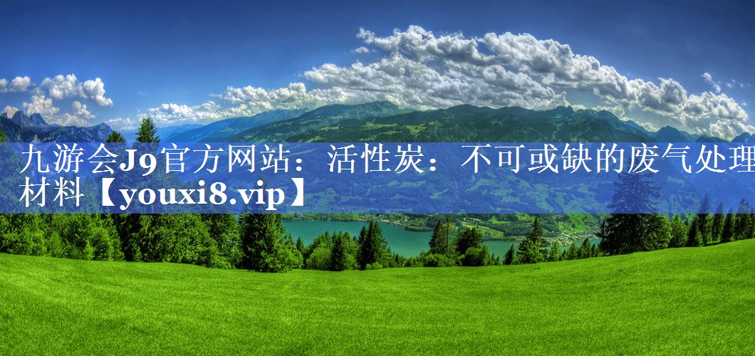 九游会J9官方网站：活性炭：不可或缺的废气处理材料