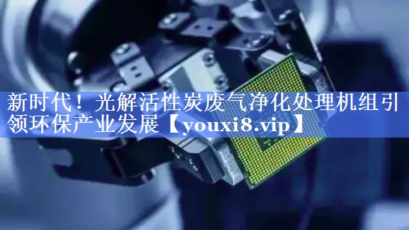 新时代！光解活性炭废气净化处理机组引领环保产业发展
