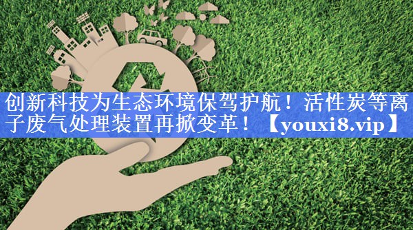 创新科技为生态环境保驾护航！活性炭等离子废气处理装置再掀变革！