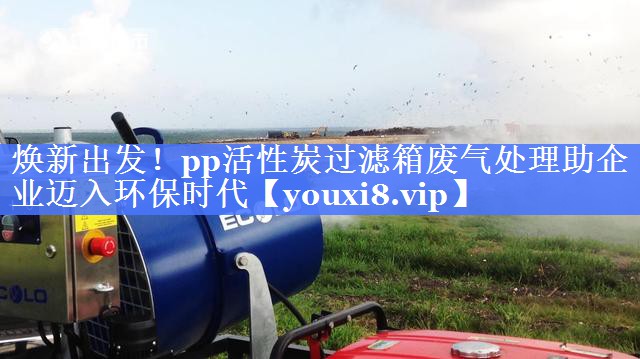 焕新出发！pp活性炭过滤箱废气处理助企业迈入环保时代