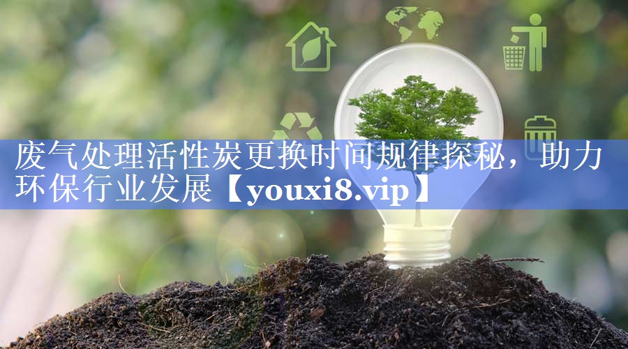 废气处理活性炭更换时间规律探秘，助力环保行业发展