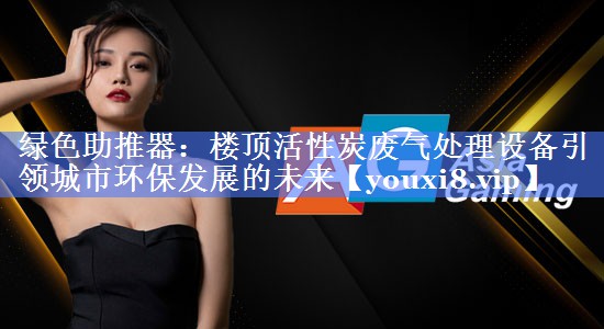 绿色助推器：楼顶活性炭废气处理设备引领城市环保发展的未来