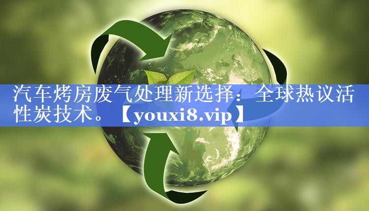 汽车烤房废气处理新选择：全球热议活性炭技术。