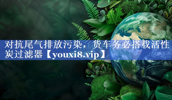 对抗尾气排放污染，货车务必搭载活性炭过滤器