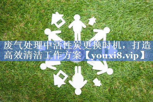 废气处理中活性炭更换时机，打造高效清洁工作方案