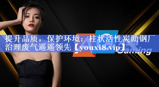 提升品质，保护环境：柱状活性炭助钢厂治理废气遥遥领先