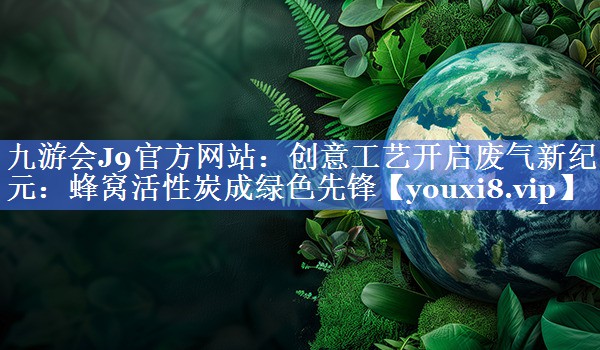 创意工艺开启废气新纪元：蜂窝活性炭成绿色先锋
