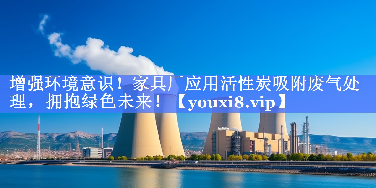 增强环境意识！家具厂应用活性炭吸附废气处理，拥抱绿色未来！